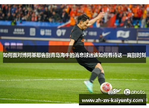 如何面对博阿基耶告别青岛海牛的消息球迷该如何看待这一离别时刻