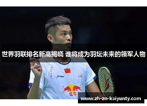 世界羽联排名新高揭晓 谁将成为羽坛未来的领军人物