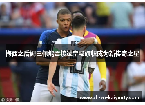 梅西之后姆巴佩能否接过皇马旗帜成为新传奇之星