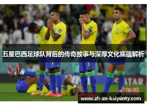 五星巴西足球队背后的传奇故事与深厚文化底蕴解析