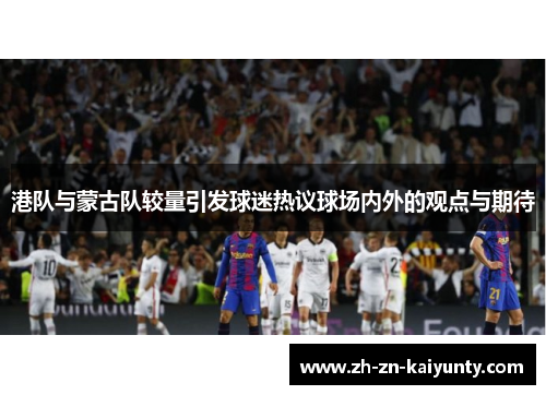 港队与蒙古队较量引发球迷热议球场内外的观点与期待