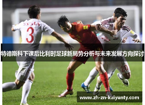 特德斯科下课后比利时足球新局势分析与未来发展方向探讨