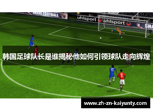 韩国足球队长是谁揭秘他如何引领球队走向辉煌