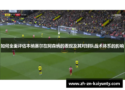 如何全面评估本纳赛尔在阿森纳的表现及其对球队战术体系的影响