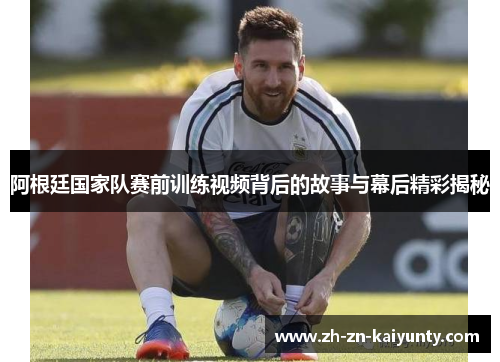 阿根廷国家队赛前训练视频背后的故事与幕后精彩揭秘