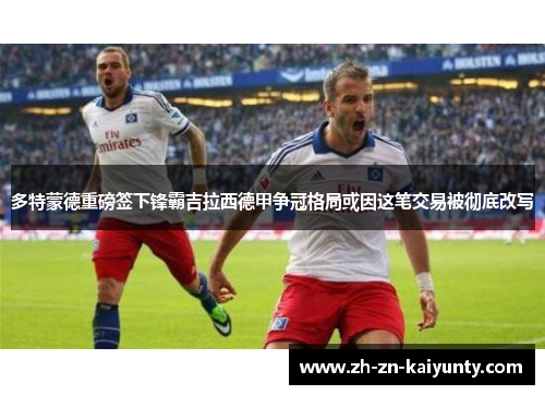 多特蒙德重磅签下锋霸吉拉西德甲争冠格局或因这笔交易被彻底改写